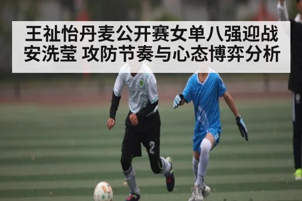 王祉怡丹麦公开赛女单八强迎战安洗莹 攻防节奏与心态博弈分析