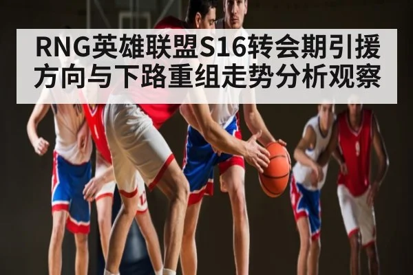 RNG英雄联盟S16转会期引援方向与下路重组走势分析观察